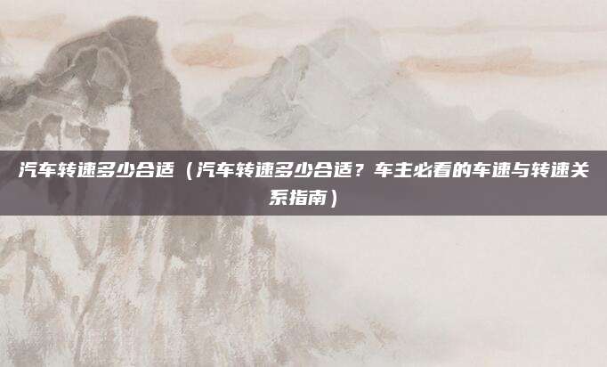 汽车转速多少合适（汽车转速多少合适？车主必看的车速与转速关系指南）