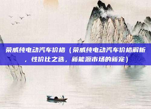 荣威纯电动汽车价格(荣威纯电动汽车价格解析,性价比之选,新能源市场的新宠)