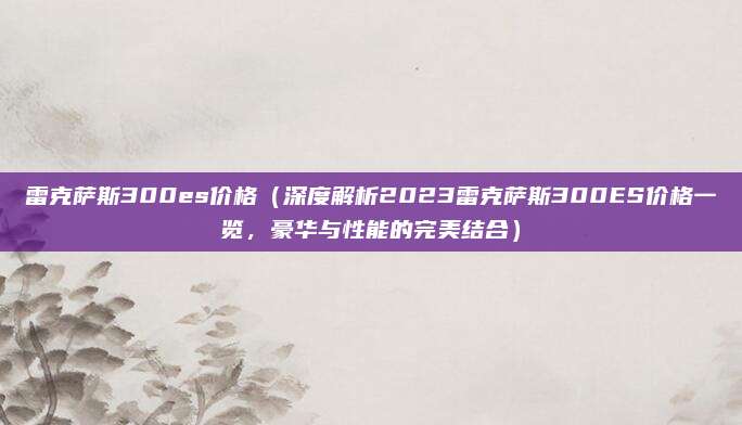 雷克萨斯300es价格(深度解析2023雷克萨斯300ES价格一览,豪华与性能的完美结合)