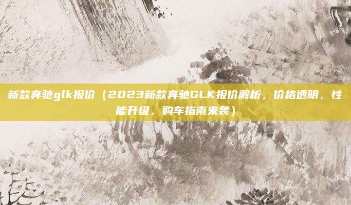 新款奔驰glk报价(2023新款奔驰GLK报价解析,价格透明,性能升级,购车指南来袭)