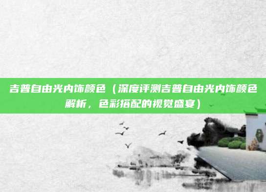 吉普自由光内饰颜色(深度评测吉普自由光内饰颜色解析,色彩搭配的视觉盛宴)