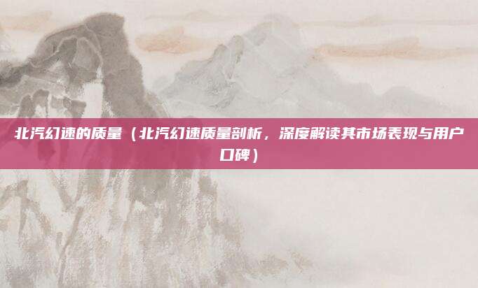 北汽幻速的质量（北汽幻速质量剖析，深度解读其市场表现与用户口碑）