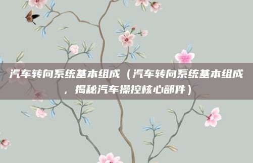 汽车转向系统基本组成（汽车转向系统基本组成，揭秘汽车操控核心部件）