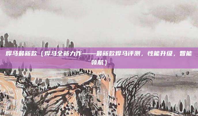 焊马最新款(焊马全新力作——最新款焊马评测,性能升级,智能领航)
