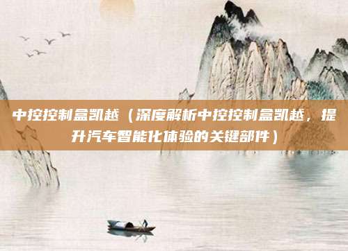 中控控制盒凯越（深度解析中控控制盒凯越，提升汽车智能化体验的关键部件）