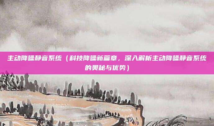 主动降噪静音系统(科技降噪新篇章,深入解析主动降噪静音系统的奥秘与优势)