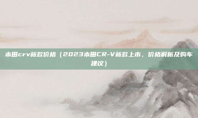 本田crv新款价格(2023本田CR-V新款上市,价格解析及购车建议)