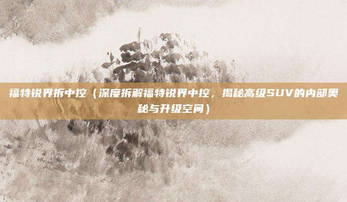 福特锐界拆中控（深度拆解福特锐界中控，揭秘高级SUV的内部奥秘与升级空间）