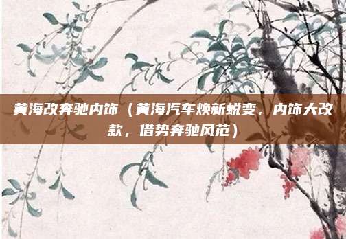 黄海改奔驰内饰（黄海汽车焕新蜕变，内饰大改款，借势奔驰风范）