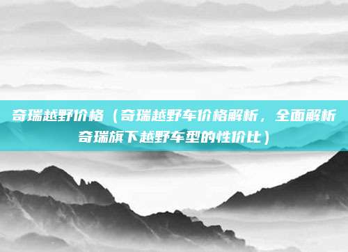 奇瑞越野价格（奇瑞越野车价格解析，全面解析奇瑞旗下越野车型的性价比）