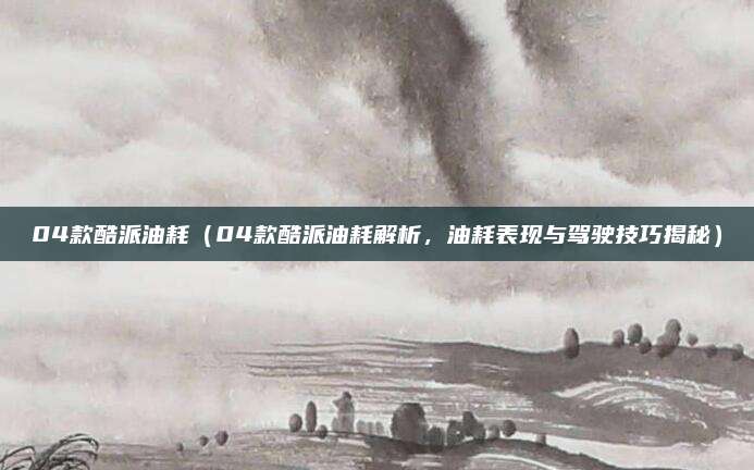 04款酷派油耗(04款酷派油耗解析,油耗表现与驾驶技巧揭秘)