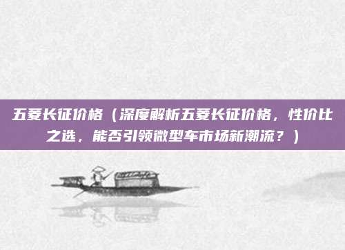 五菱长征价格(深度解析五菱长征价格,性价比之选,能否引领微型车市场新潮流?)
