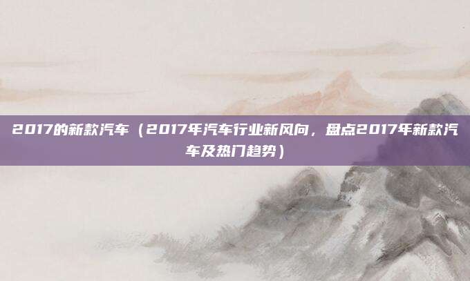 2017的新款汽车(2017年汽车行业新风向,盘点2017年新款汽车及热门趋势)