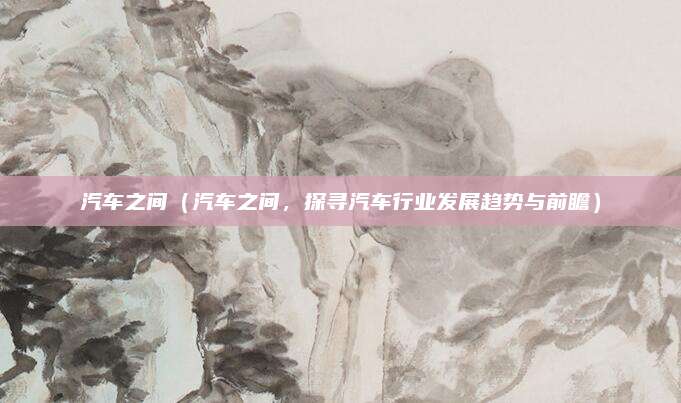 汽车之间(汽车之间,探寻汽车行业发展趋势与前瞻)