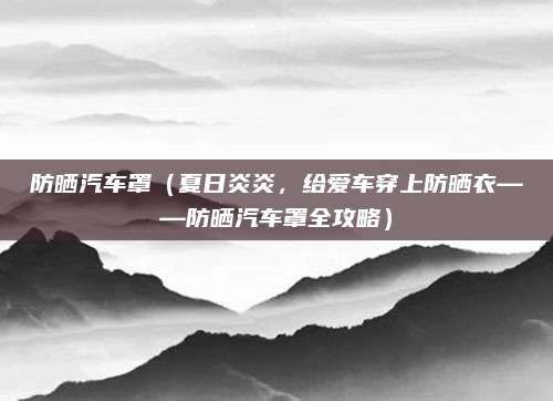 防晒汽车罩（夏日炎炎，给爱车穿上防晒衣——防晒汽车罩全攻略）