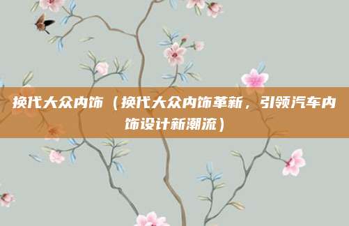 换代大众内饰(换代大众内饰革新,引领汽车内饰设计新潮流)