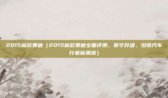 2015新款奥迪(2015新款奥迪全面评测,豪华升级,引领汽车行业新潮流)