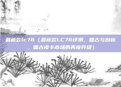 最新款lc76（最新款LC76评测，复古与创新，复古皮卡市场的再度升级）