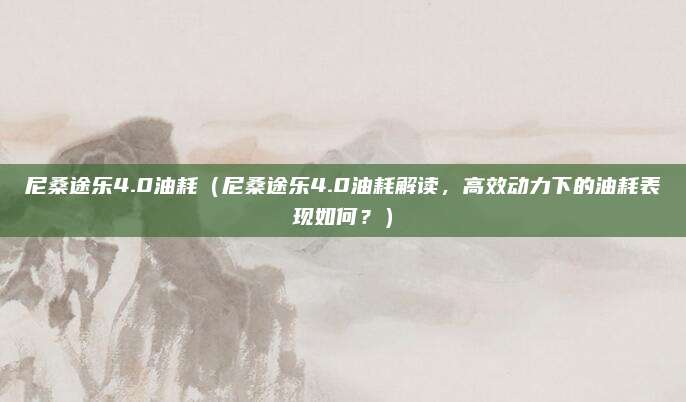 尼桑途乐4.0油耗(尼桑途乐4.0油耗解读,高效动力下的油耗表现如何?)