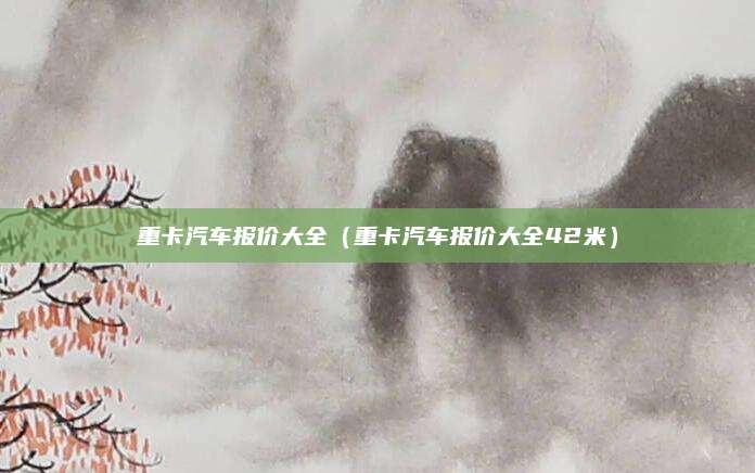 重卡汽车报价大全(重卡汽车报价大全42米)