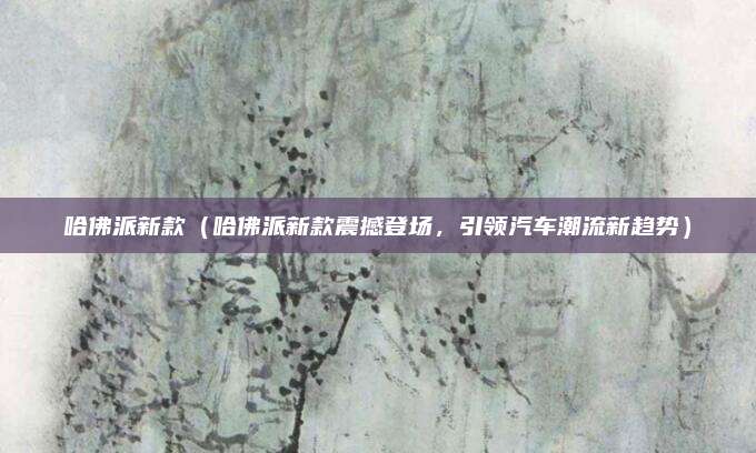 哈佛派新款（哈佛派新款震撼登场，引领汽车潮流新趋势）