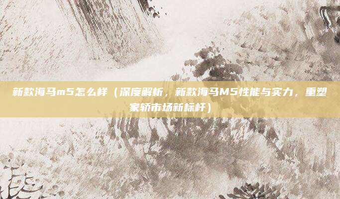 新款海马m5怎么样(深度解析,新款海马M5性能与实力,重塑家轿市场新标杆)