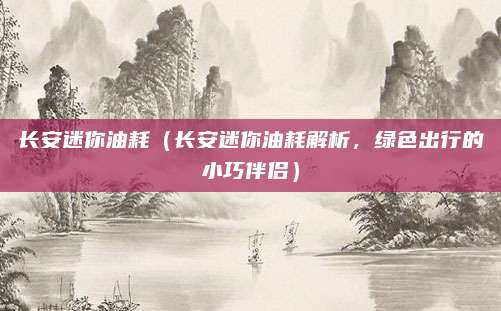 长安迷你油耗（长安迷你油耗解析，绿色出行的小巧伴侣）