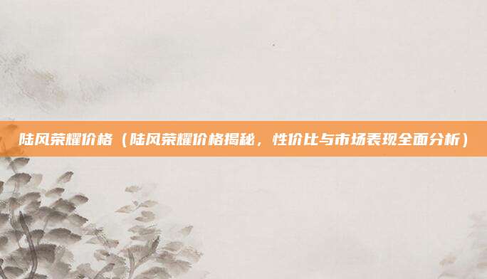 陆风荣耀价格（陆风荣耀价格揭秘，性价比与市场表现全面分析）