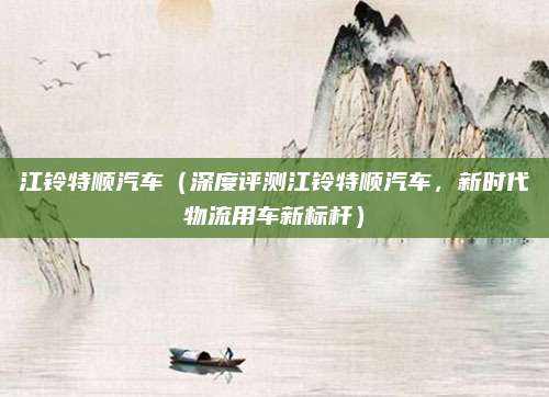 江铃特顺汽车(深度评测江铃特顺汽车,新时代物流用车新标杆)