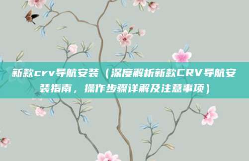 新款crv导航安装(深度解析新款CRV导航安装指南,操作步骤详解及注意事项)