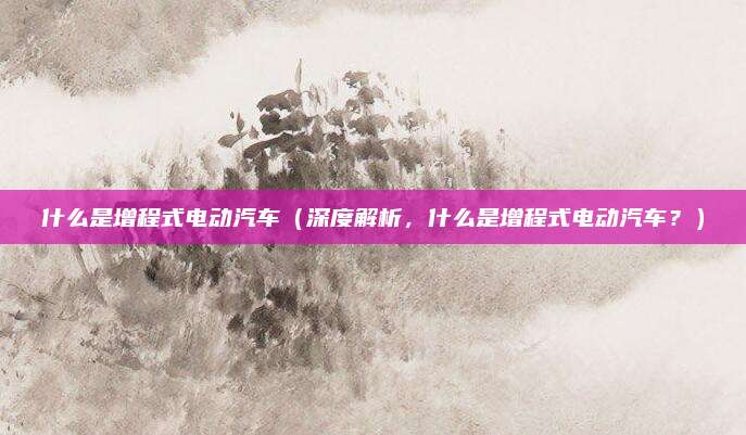 什么是增程式电动汽车(深度解析,什么是增程式电动汽车?)