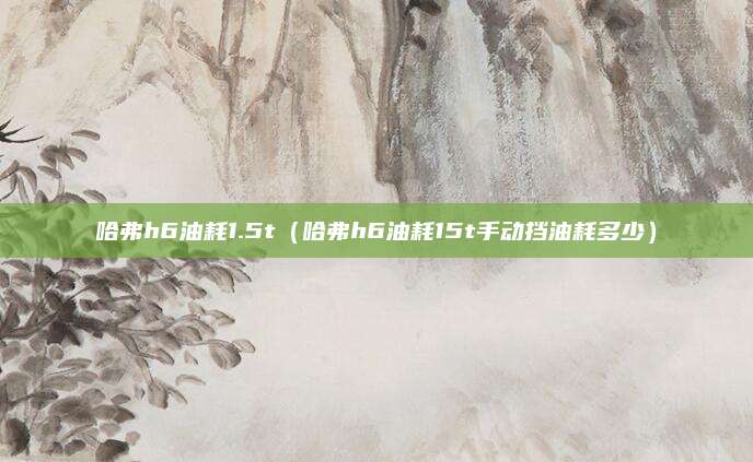 哈弗h6油耗1.5t(哈弗h6油耗15t手动挡油耗多少)