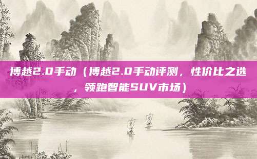 博越2.0手动（博越2.0手动评测，性价比之选，领跑智能SUV市场）