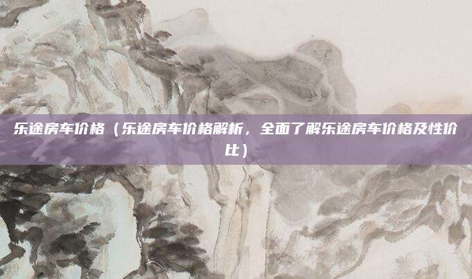 乐途房车价格(乐途房车价格解析,全面了解乐途房车价格及性价比)