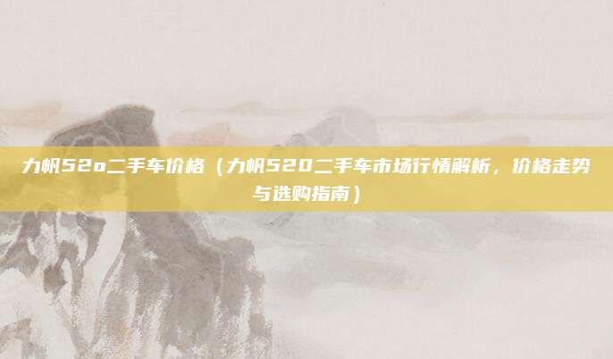 力帆52o二手车价格(力帆520二手车市场行情解析,价格走势与选购指南)