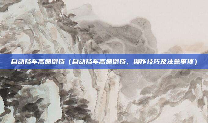 自动挡车高速倒挡（自动挡车高速倒挡，操作技巧及注意事项）