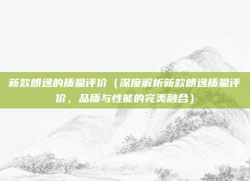 新款朗逸的质量评价(深度解析新款朗逸质量评价,品质与性能的完美融合)