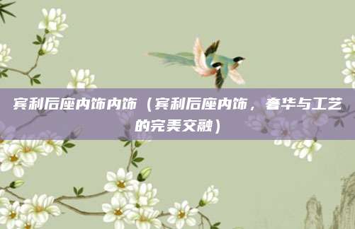 宾利后座内饰内饰(宾利后座内饰,奢华与工艺的完美交融)
