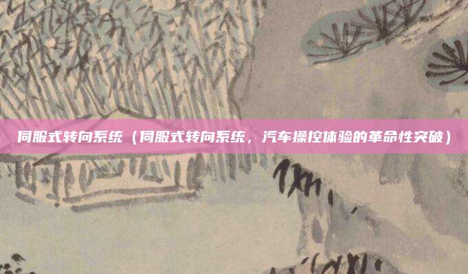 伺服式转向系统(伺服式转向系统,汽车操控体验的革命性突破)