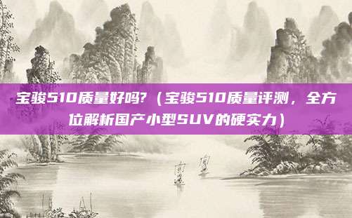 宝骏510质量好吗?(宝骏510质量评测,全方位解析国产小型SUV的硬实力)
