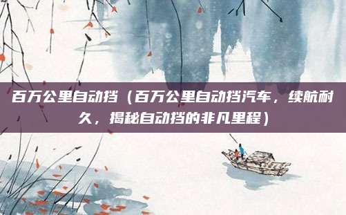 百万公里自动挡（百万公里自动挡汽车，续航耐久，揭秘自动挡的非凡里程）