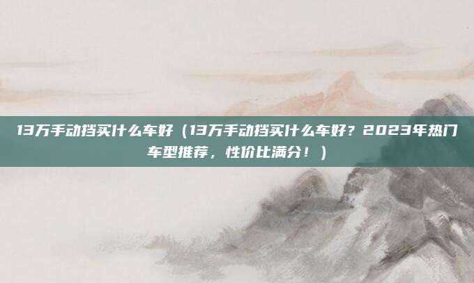 13万手动挡买什么车好（13万手动挡买什么车好？2023年热门车型推荐，性价比满分！）