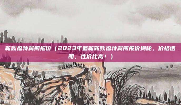 新款福特翼搏报价（2023年最新新款福特翼搏报价揭秘，价格透明，性价比高！）