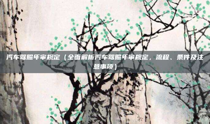 汽车驾照年审规定（全面解析汽车驾照年审规定，流程、条件及注意事项）
