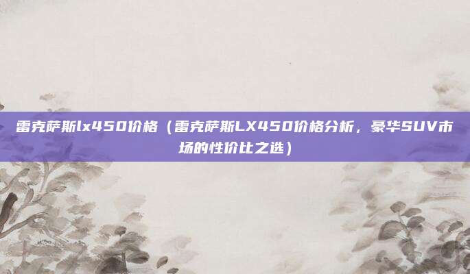 雷克萨斯lx450价格（雷克萨斯LX450价格分析，豪华SUV市场的性价比之选）