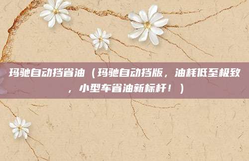 玛驰自动挡省油(玛驰自动挡版,油耗低至极致,小型车省油新标杆!)
