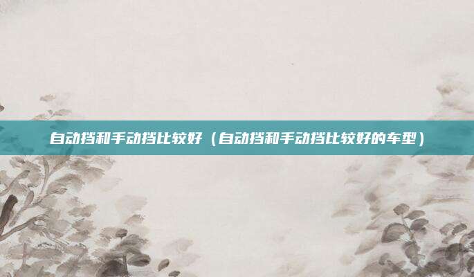 自动挡和手动挡比较好(自动挡和手动挡比较好的车型)