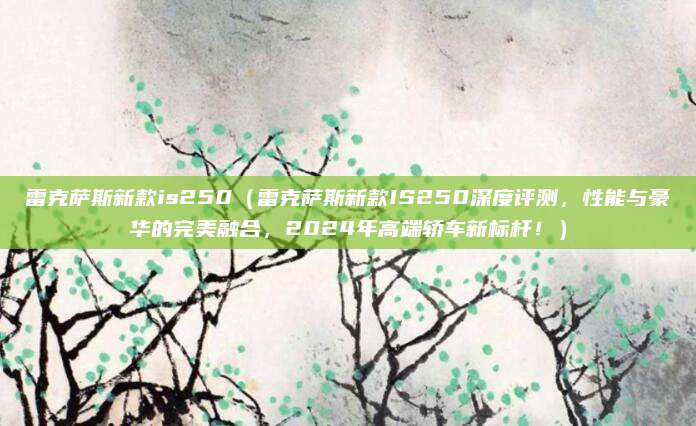 雷克萨斯新款is250（雷克萨斯新款IS250深度评测，性能与豪华的完美融合，2024年高端轿车新标杆！）