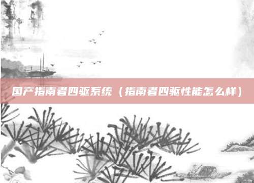 国产指南者四驱系统(指南者四驱性能怎么样)