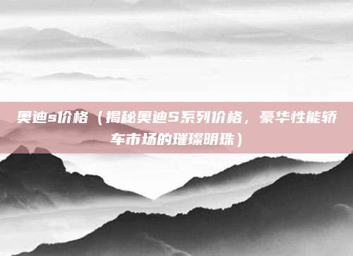 奥迪s价格(揭秘奥迪S系列价格,豪华性能轿车市场的璀璨明珠)